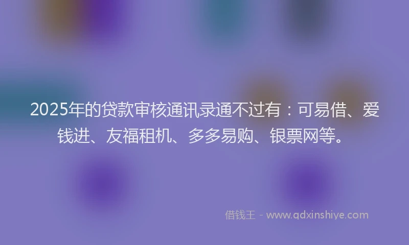 2025年的贷款审核通讯录通不过有：可易借、爱钱进、友福租机、多多易购、银票网等。