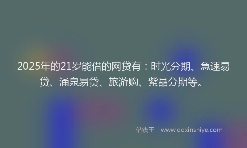 2025年的21岁能借的网贷有：时光分期、急速易贷、涌泉易贷、旅游购、紫晶分期等。