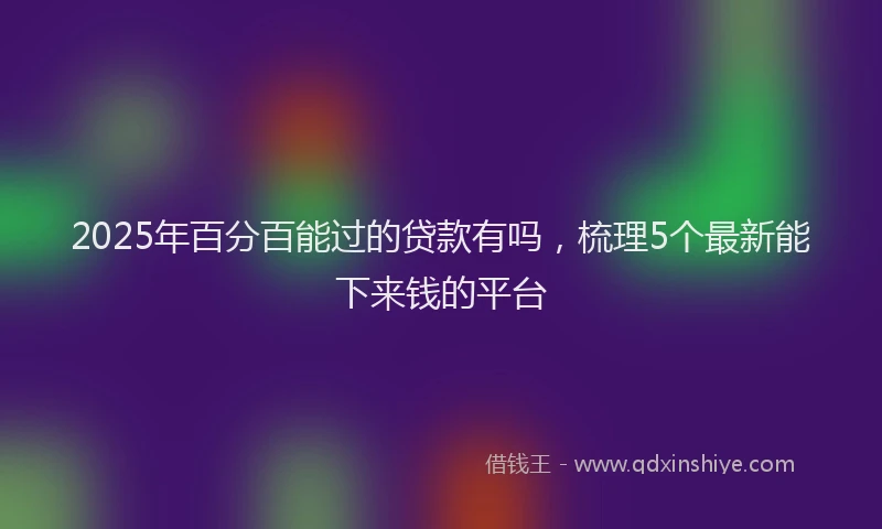 2025年百分百能过的贷款有吗，梳理5个最新能下来钱的平台