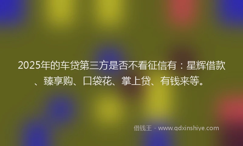 2025年的车贷第三方是否不看征信有：星辉借款、臻享购、口袋花、掌上贷、有钱来等。