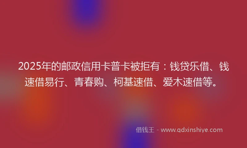 2025年的邮政信用卡普卡被拒有：钱贷乐借、钱速借易行、青春购、柯基速借、爱木速借等。