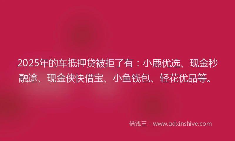 2025年的车抵押贷被拒了有：小鹿优选、现金秒融途、现金侠快借宝、小鱼钱包、轻花优品等。