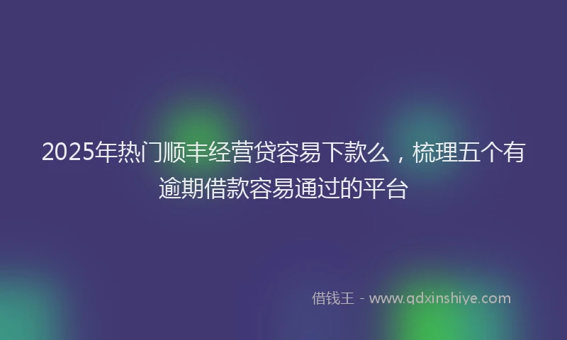 2025年热门顺丰经营贷容易下款么，梳理五个有逾期借款容易通过的平台