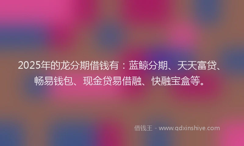2025年的龙分期借钱有：蓝鲸分期、天天富贷、畅易钱包、现金贷易借融、快融宝盒等。