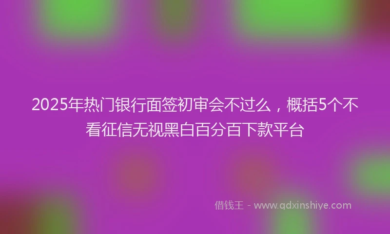 2025年热门银行面签初审会不过么，概括5个不看征信无视黑白百分百下款平台
