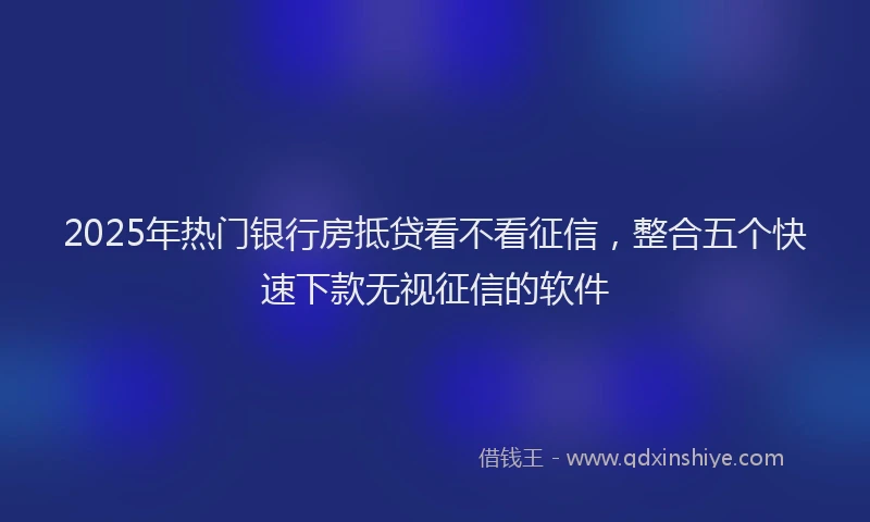 2025年热门银行房抵贷看不看征信，整合五个快速下款无视征信的软件