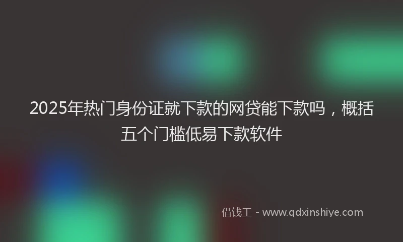 2025年热门身份证就下款的网贷能下款吗，概括五个门槛低易下款软件