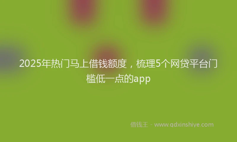 2025年热门马上借钱额度，梳理5个网贷平台门槛低一点的app