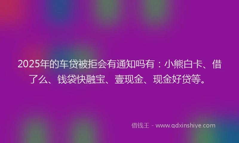 2025年的车贷被拒会有通知吗有：小熊白卡、借了么、钱袋快融宝、壹现金、现金好贷等。