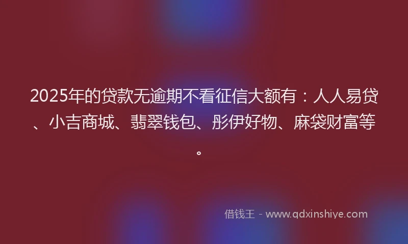 2025年的贷款无逾期不看征信大额有：人人易贷、小吉商城、翡翠钱包、彤伊好物、麻袋财富等。