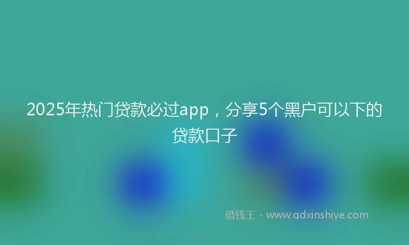 2025年热门贷款必过app，分享5个黑户可以下的贷款口子