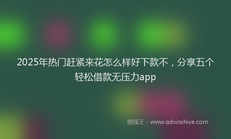 2025年热门赶紧来花怎么样好下款不，分享五个轻松借款无压力app
