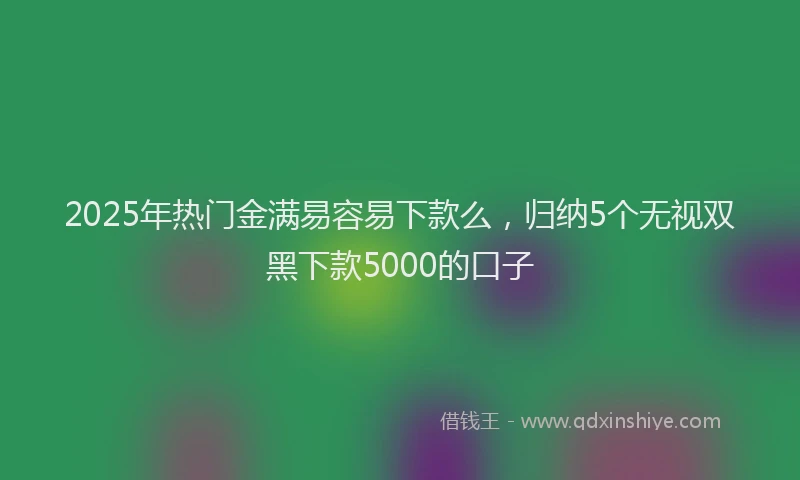 2025年热门金满易容易下款么，归纳5个无视双黑下款5000的口子