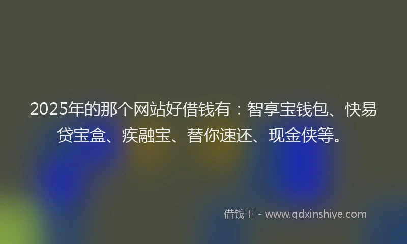 2025年的那个网站好借钱有：智享宝钱包、快易贷宝盒、疾融宝、替你速还、现金侠等。