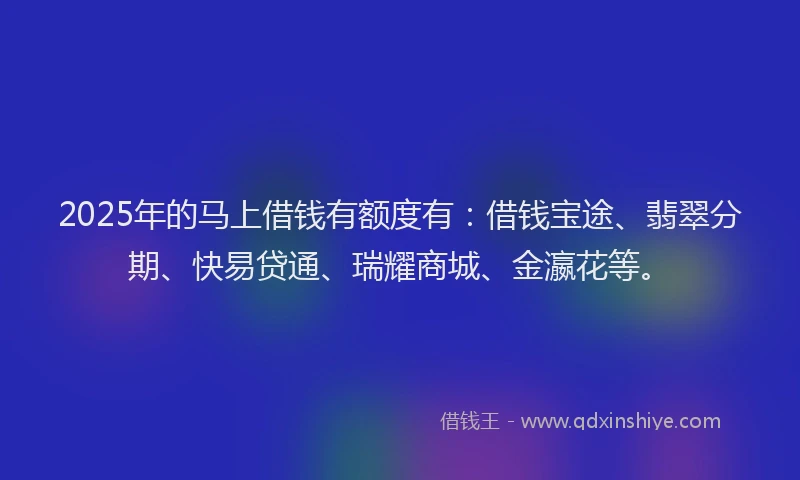 2025年的马上借钱有额度有：借钱宝途、翡翠分期、快易贷通、瑞耀商城、金瀛花等。