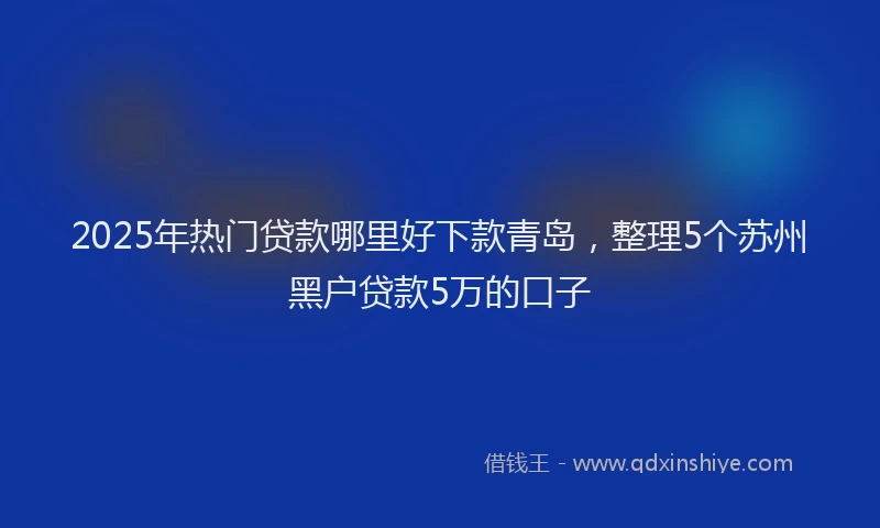 2025年热门贷款哪里好下款青岛，整理5个苏州黑户贷款5万的口子