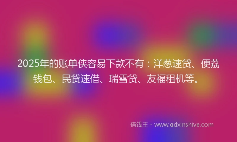 2025年的账单侠容易下款不有：洋葱速贷、便荔钱包、民贷速借、瑞雪贷、友福租机等。