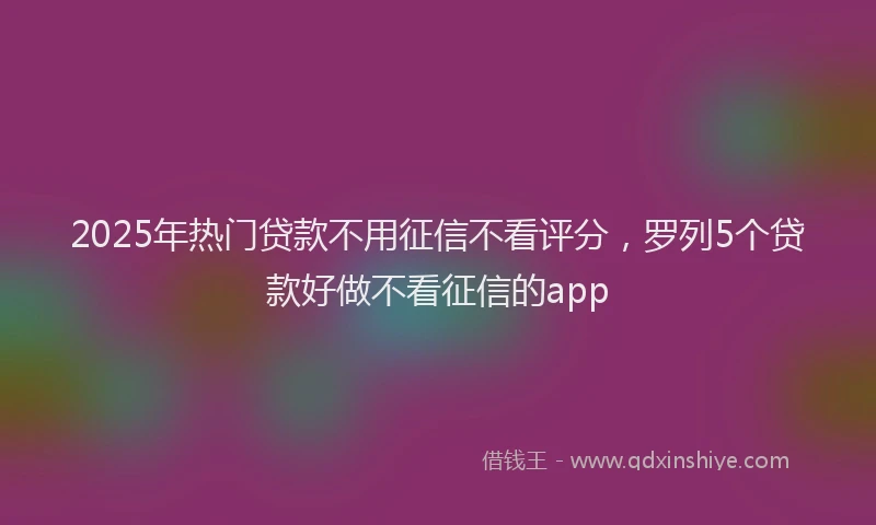 2025年热门贷款不用征信不看评分，罗列5个贷款好做不看征信的app