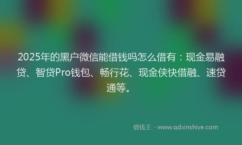 2025年的黑户微信能借钱吗怎么借有：现金易融贷、智贷Pro钱包、畅行花、现金侠快借融、速贷通等。