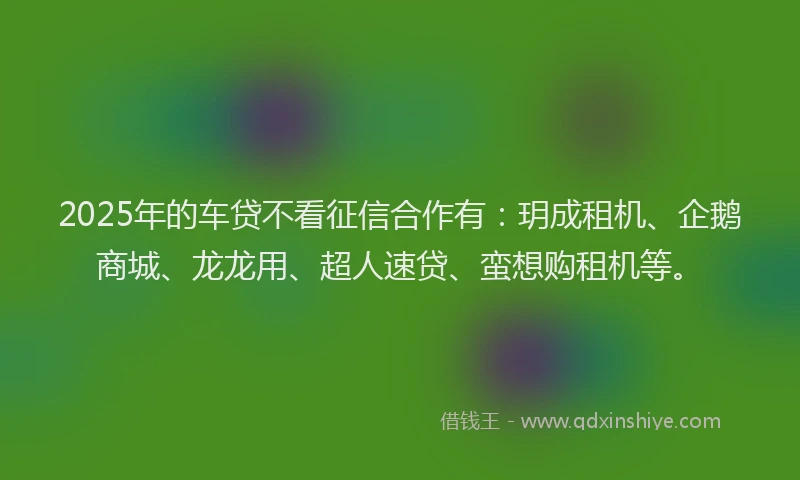 2025年的车贷不看征信合作有：玥成租机、企鹅商城、龙龙用、超人速贷、蛮想购租机等。