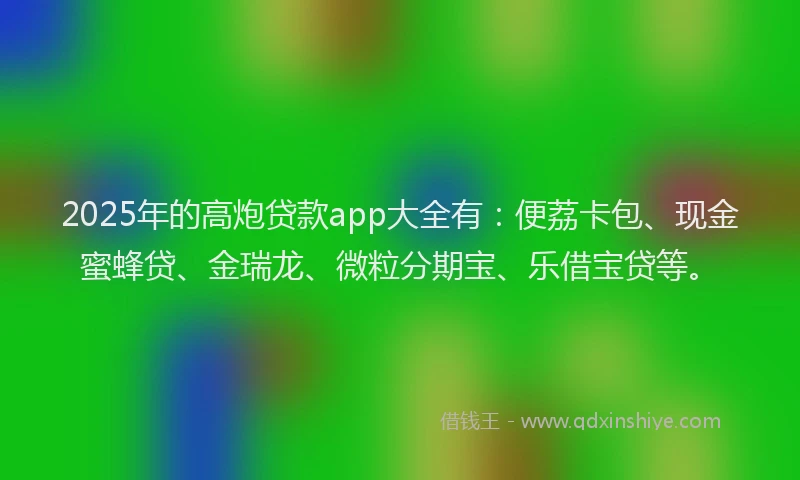 2025年的高炮贷款app大全有：便荔卡包、现金蜜蜂贷、金瑞龙、微粒分期宝、乐借宝贷等。