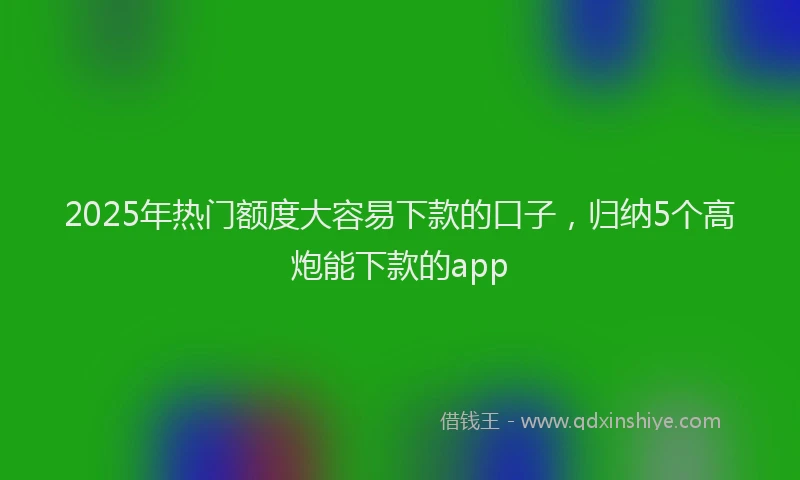 2025年热门额度大容易下款的口子，归纳5个高炮能下款的app