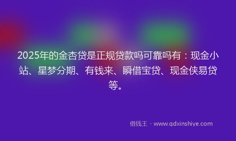 2025年的金杏贷是正规贷款吗可靠吗有：现金小站、星梦分期、有钱来、瞬借宝贷、现金侠易贷等。
