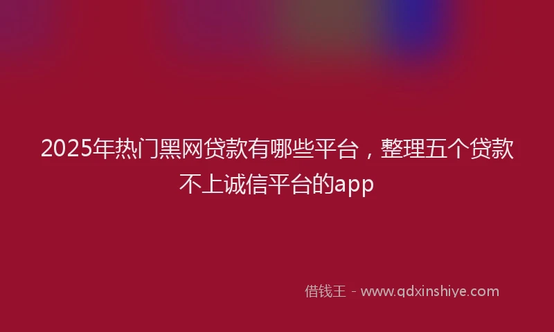 2025年热门黑网贷款有哪些平台，整理五个贷款不上诚信平台的app