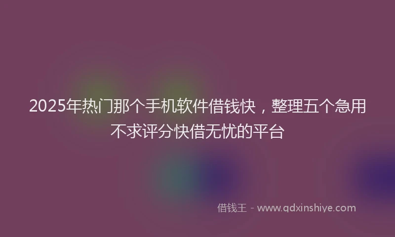 2025年热门那个手机软件借钱快，整理五个急用不求评分快借无忧的平台