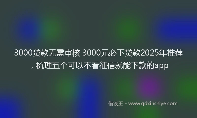 3000贷款无需审核 3000元必下贷款2025年推荐，梳理五个可以不看征信就能下款的app