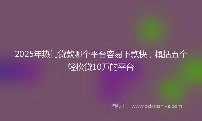 2025年热门贷款哪个平台容易下款快，概括五个轻松贷10万的平台