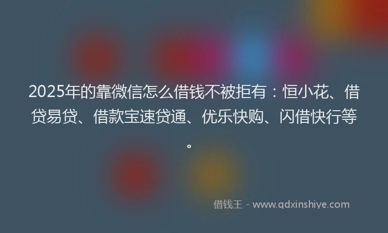 2025年的靠微信怎么借钱不被拒有：恒小花、借贷易贷、借款宝速贷通、优乐快购、闪借快行等。