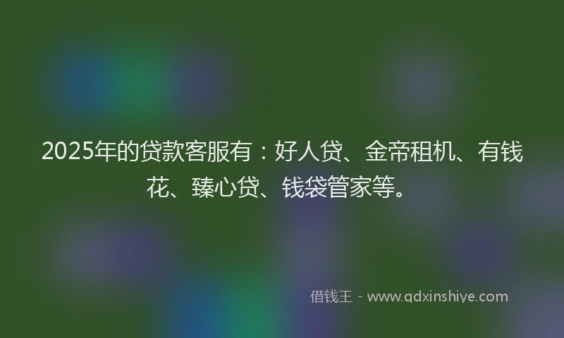 2025年的贷款客服有：好人贷、金帝租机、有钱花、臻心贷、钱袋管家等。