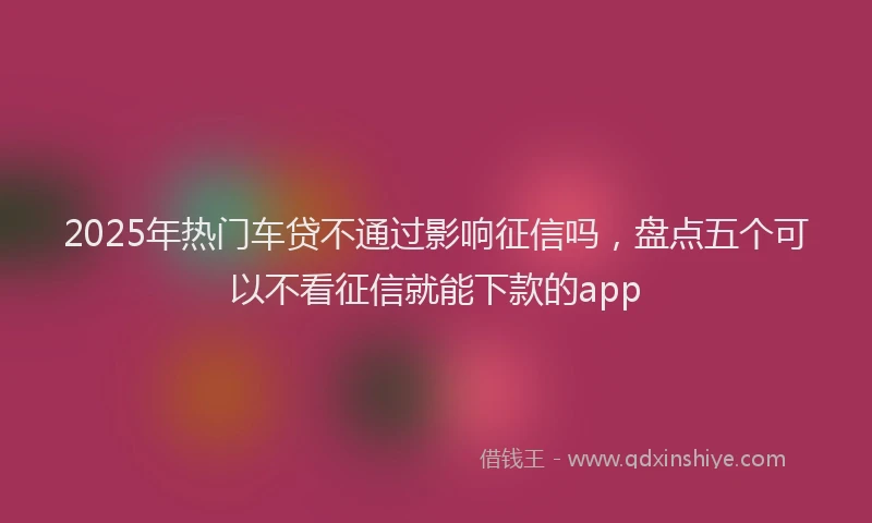 2025年热门车贷不通过影响征信吗，盘点五个可以不看征信就能下款的app