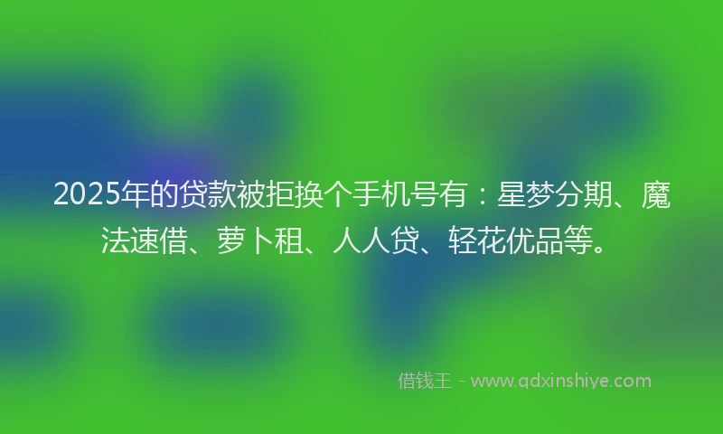 2025年的贷款被拒换个手机号有：星梦分期、魔法速借、萝卜租、人人贷、轻花优品等。