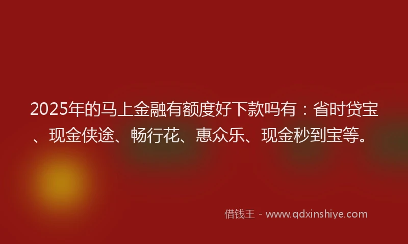 2025年的马上金融有额度好下款吗有：省时贷宝、现金侠途、畅行花、惠众乐、现金秒到宝等。