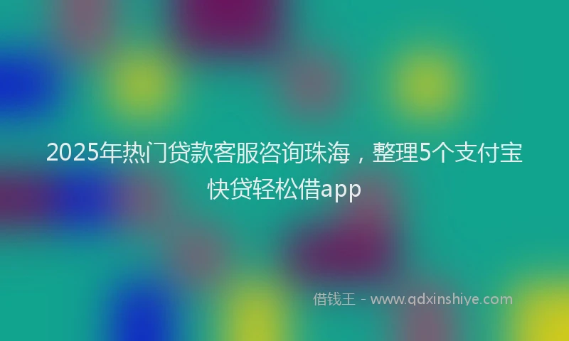 2025年热门贷款客服咨询珠海，整理5个支付宝快贷轻松借app