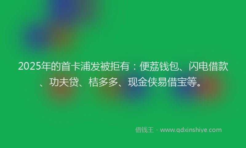 2025年的首卡浦发被拒有：便荔钱包、闪电借款、功夫贷、桔多多、现金侠易借宝等。