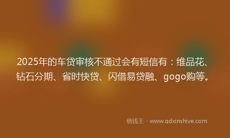 2025年的车贷审核不通过会有短信有：维品花、钻石分期、省时快贷、闪借易贷融、gogo购等。