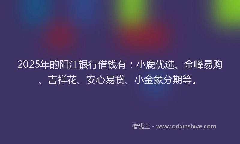 2025年的阳江银行借钱有：小鹿优选、金峰易购、吉祥花、安心易贷、小金象分期等。