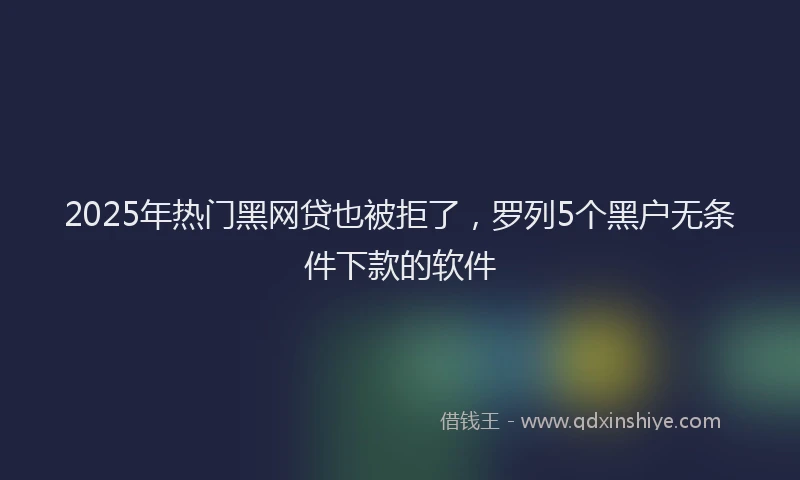 2025年热门黑网贷也被拒了，罗列5个黑户无条件下款的软件