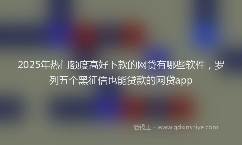 2025年热门额度高好下款的网贷有哪些软件，罗列五个黑征信也能贷款的网贷app
