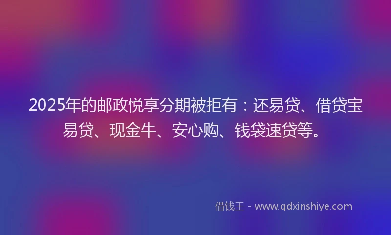 2025年的邮政悦享分期被拒有：还易贷、借贷宝易贷、现金牛、安心购、钱袋速贷等。