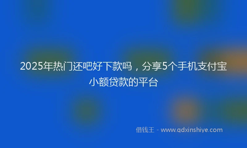 2025年热门还吧好下款吗，分享5个手机支付宝小额贷款的平台