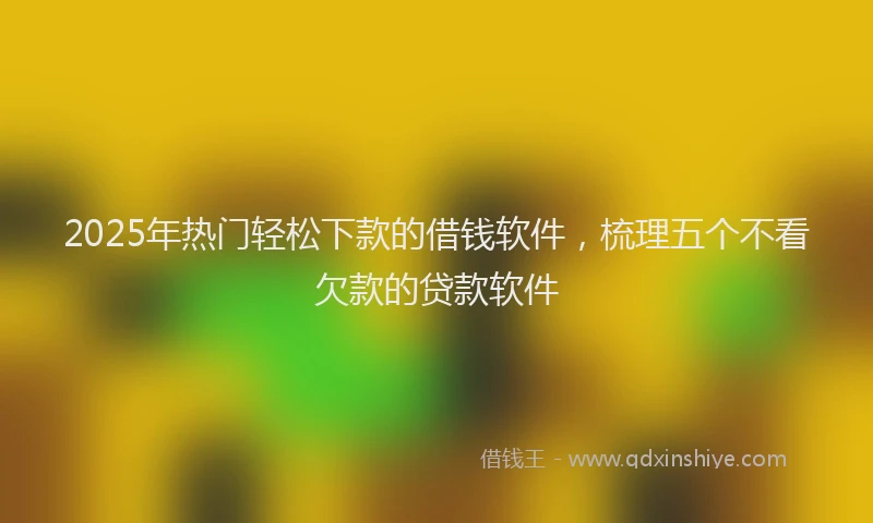 2025年热门轻松下款的借钱软件，梳理五个不看欠款的贷款软件