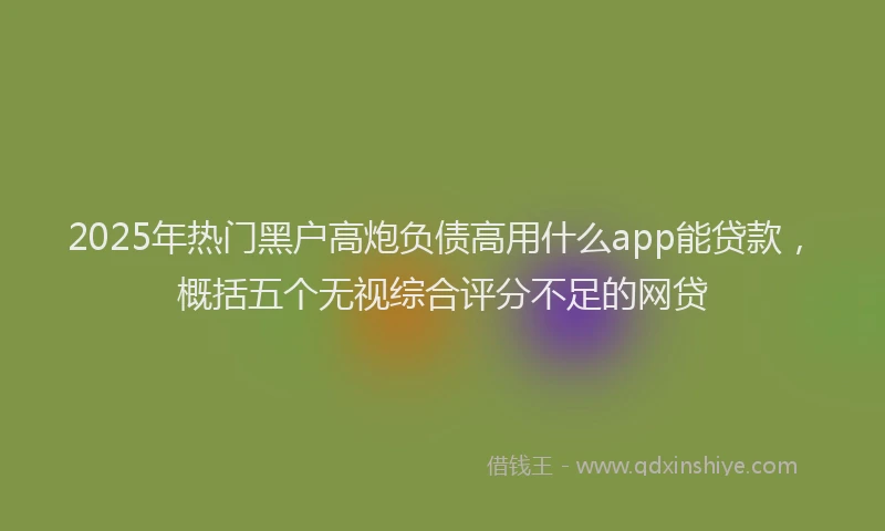 2025年热门黑户高炮负债高用什么app能贷款，概括五个无视综合评分不足的网贷