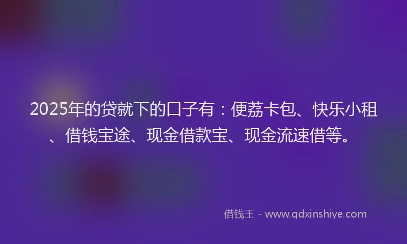 2025年的贷就下的口子有：便荔卡包、快乐小租、借钱宝途、现金借款宝、现金流速借等。
