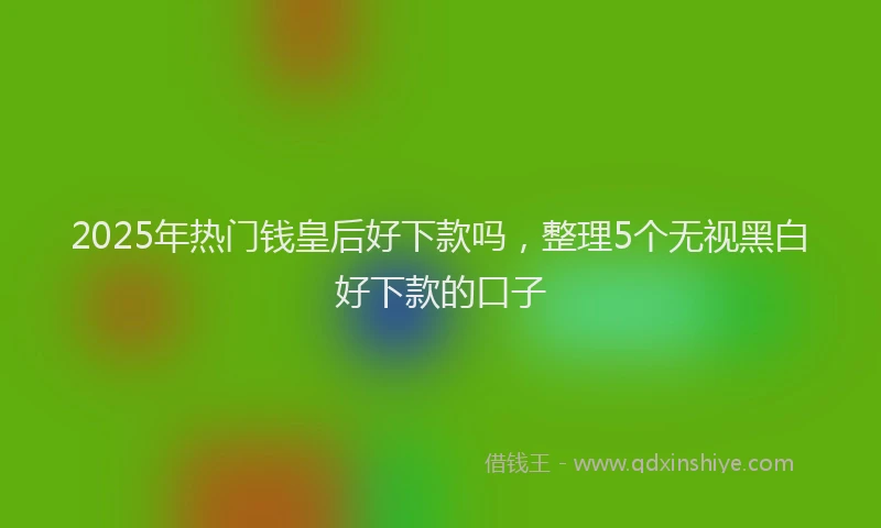 2025年热门钱皇后好下款吗，整理5个无视黑白好下款的口子