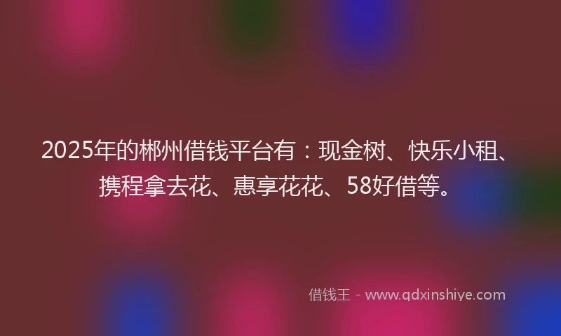 2025年的郴州借钱平台有：现金树、快乐小租、携程拿去花、惠享花花、58好借等。