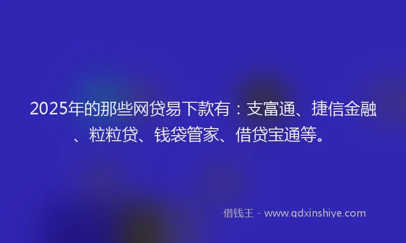 2025年的那些网贷易下款有：支富通、捷信金融、粒粒贷、钱袋管家、借贷宝通等。
